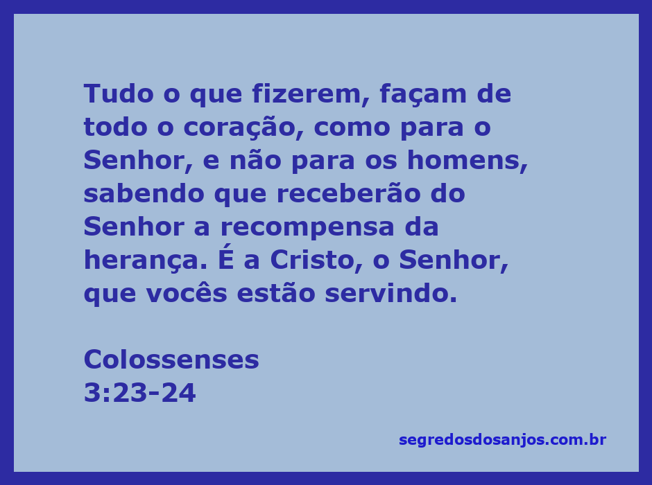 Colossenses 3:23-24 Tudo o que fizerem, façam de todo o coração, como para  o Senhor, não para os homens, sabendo que receberão do Senhor a recompensa  da herança, pois é a Cristo